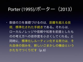 Porter (1995)/ポーター（2013）
• 数値の力を基礎づけるのは，距離を越える技
術，標準化された手続きである。それらは，
ローカルノレッジや信頼や知恵を前提としたも
のの考え方への依存度を小さくしてくれる。と
同時に，標準化しルーティン化する努力は，そ
れ自体の弱みを，新しいごまかしの機会という
かたちでつくりだす（p. 8）
 