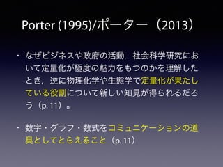 Porter (1995)/ポーター（2013）
• なぜビジネスや政府の活動，社会科学研究にお
いて定量化が極度の魅力をもつのかを理解した
とき，逆に物理化学や生態学で定量化が果たし
ている役割について新しい知見が得られるだろ
う（p. 11）。
• 数字・グラフ・数式をコミュニケーションの道
具としてとらえること（p. 11）
 