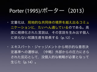 Porter (1995)/ポーター（2013）
• 定量化は，局地的な共同体の境界を越え出るコミュ
ニケーションに，たいへん適しているのである。高
度に規律化された言説は，その言説を生み出す個人
に依らない知識生産を助長する（p. 12）。
• エキスパート・ジャッジメントから明示的な意思決
定基準への遷移は，（中略）外部からの圧力にさら
された反応として，没個人的な戦略が必要となって
生じた（p. 14）。
 