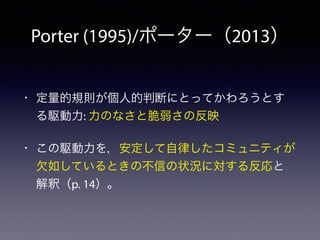 Porter (1995)/ポーター（2013）
• 定量的規則が個人的判断にとってかわろうとす
る駆動力: 力のなさと脆弱さの反映
• この駆動力を，安定して自律したコミュニティが
欠如しているときの不信の状況に対する反応と
解釈（p. 14）。
 