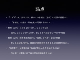 論点
• 「エビデンス」批判より、根っこの客観性（志向）の功罪が重要では
• 「客観性」の産出・所有(者)の問題と合わせて…
• 教育（研究）におけるローカルノレッジの役割
• 通用しなくなっているのか、むしろそれが全てじゃないか問題
• 教育（研究）関係者は外部から「信頼」されているのか問題
• むしろ反没個人的な、価値志向的な営みであることの合意形成は…
• 「応答責任」は現実にはそれほど美しいものではありえない
• 内に閉じた議論だけでは中室本的議論を殺せない
 