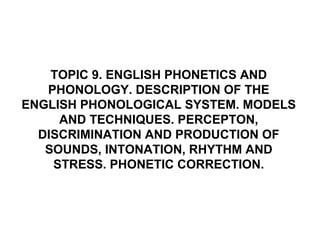 TOPIC 9. ENGLISH PHONETICS AND
PHONOLOGY. DESCRIPTION OF THE
ENGLISH PHONOLOGICAL SYSTEM. MODELS
AND TECHNIQUES. PERCEPTON,
DISCRIMINATION AND PRODUCTION OF
SOUNDS, INTONATION, RHYTHM AND
STRESS. PHONETIC CORRECTION.
 