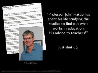 “Professor John Hattie has
                                                                                  spent his life studying the
                                                                                   studies to ﬁnd out what
                                                                                     works in education.
                                                                                   His advice to teachers?”


                                                                                                      Just shut up.


                                         Professor John Hattie




http://www.smh.com.au/national/education/just-shut-up-and-listen-expert-tells-teachers-20110609-1fv9y.html
 