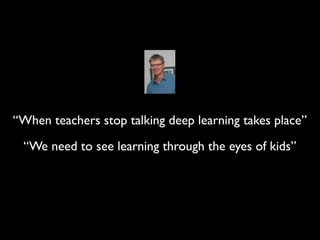 “When teachers stop talking deep learning takes place”
 “We need to see learning through the eyes of kids”
 