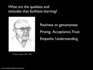 What are the qualities and
            attitudes that facilitate learning?


                                                       Realness or genuineness
                                                       Prizing, Acceptance, Trust
                                                       Empathic Understanding


                    Carl Ransom Rogers (1902 - 1987)




http://www.infed.org/thinkers/et-rogers.htm
 