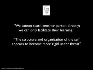 “We cannot teach another person directly;
                        we can only facilitate their learning.”

                    “The structure and organization of the self
                   appears to become more rigid under threat”




http://www.infed.org/thinkers/et-rogers.htm
 