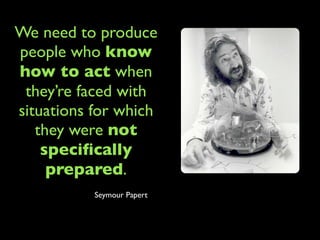 We need to produce
people who know
how to act when
 they’re faced with
situations for which
   they were not
    speciﬁcally
     prepared.
           Seymour Papert
 