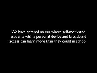 We have entered an era where self-motivated
 students with a personal device and broadband
access can learn more than they could in school.
 