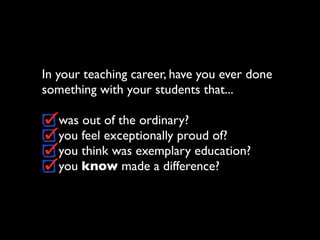 In your teaching career, have you ever done
something with your students that...

   was out of the ordinary?
   you feel exceptionally proud of?
   you think was exemplary education?
   you know made a difference?
 