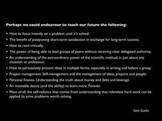 Perhaps we could endeavour to teach our future the following:

•   How to focus intently on a problem until it's solved.
•   The beneﬁt of postponing short-term satisfaction in exchange for long-term success.
•   How to read critically.
•   The power of being able to lead groups of peers without receiving clear delegated authority.
•   An understanding of the extraordinary power of the scientiﬁc method, in just about any
    situation or endeavour.
•   How to persuasively present ideas in multiple forms, especially in writing and before a group.
•   Project management. Self-management and the management of ideas, projects and people.
•   Personal ﬁnance. Understanding the truth about money and debt and leverage.
•   An insatiable desire (and the ability) to learn more. Forever.
•   Most of all, the self-reliance that comes from understanding that relentless hard work can be
    applied to solve problems worth solving.


                                                                                     Seth Godin
 