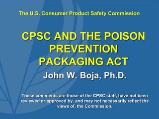 The U.S. Consumer Product Safety Commission



 CPSC AND THE POISON
     PREVENTION
   PACKAGING ACT
          John W. Boja, Ph.D.

These comments are those of the CPSC staff, have not been
reviewed or approved by, and may not necessarily reflect the
                views of, the Commission.
 