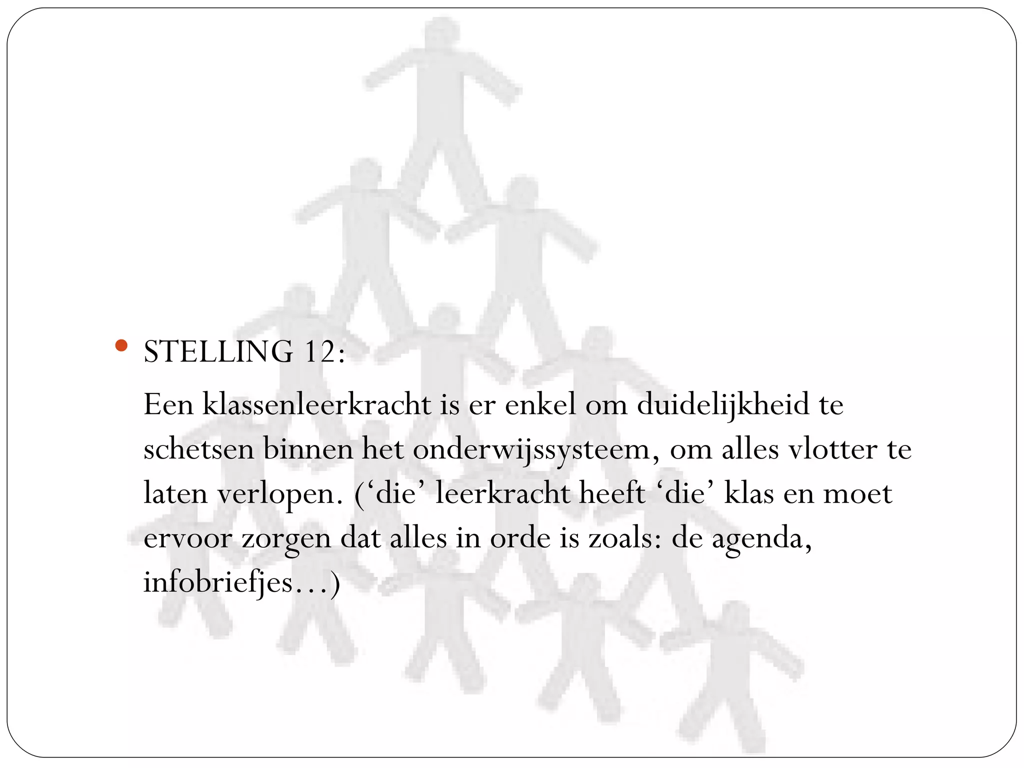  STELLING 12:
 Een klassenleerkracht is er enkel om duidelijkheid te
 schetsen binnen het onderwijssysteem, om alles vlotter te
 laten verlopen. (‘die’ leerkracht heeft ‘die’ klas en moet
 ervoor zorgen dat alles in orde is zoals: de agenda,
 infobriefjes…)
 