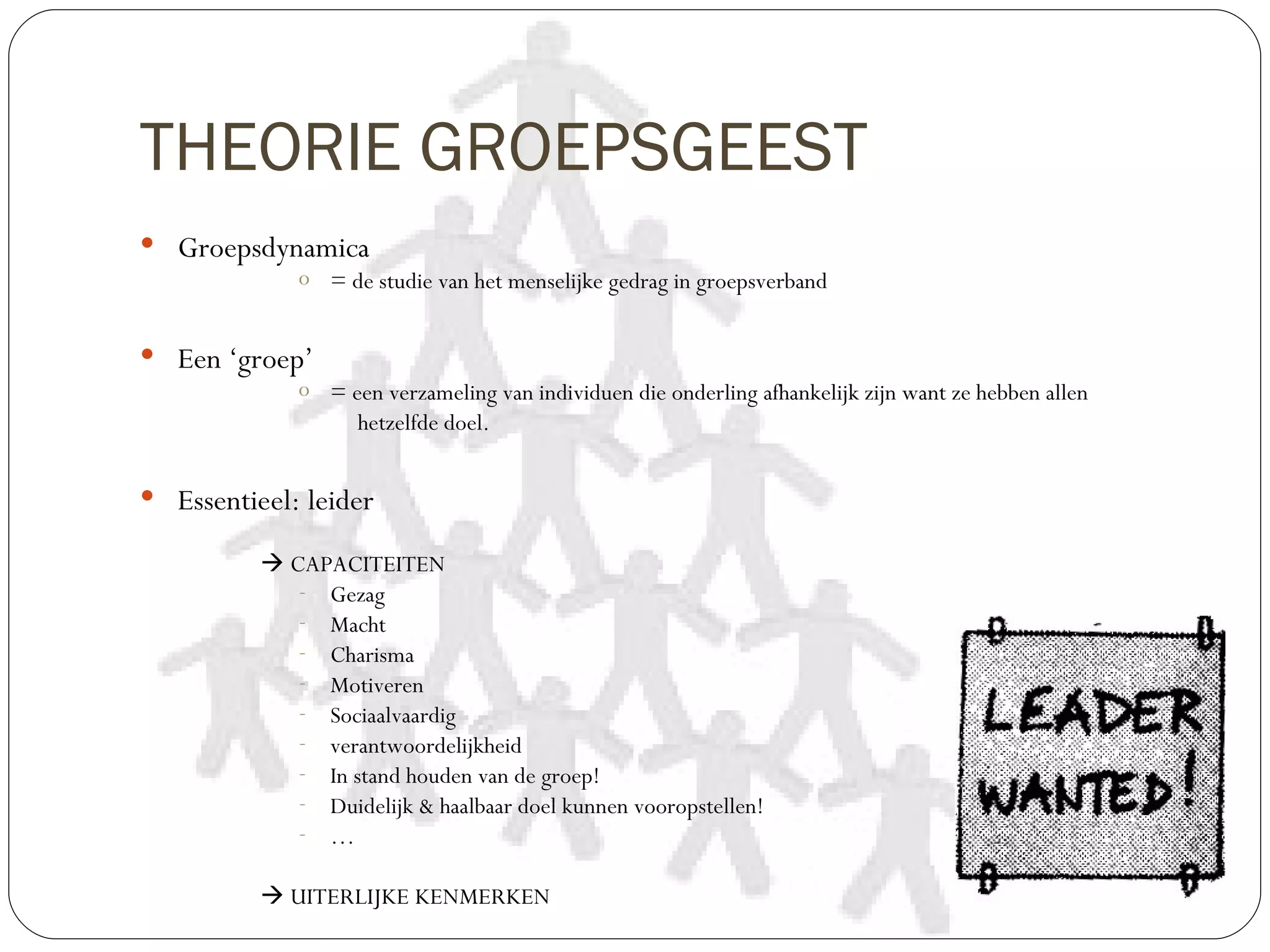 THEORIE GROEPSGEEST
 Groepsdynamica
             o = de studie van het menselijke gedrag in groepsverband


 Een ‘groep’
             o = een verzameling van individuen die onderling afhankelijk zijn want ze hebben allen
                  hetzelfde doel.


 Essentieel: leider

           CAPACITEITEN
             - Gezag
             - Macht
             - Charisma
             - Motiveren
             - Sociaalvaardig
             - verantwoordelijkheid
             - In stand houden van de groep!
             - Duidelijk & haalbaar doel kunnen vooropstellen!
             - …

           UITERLIJKE KENMERKEN
 