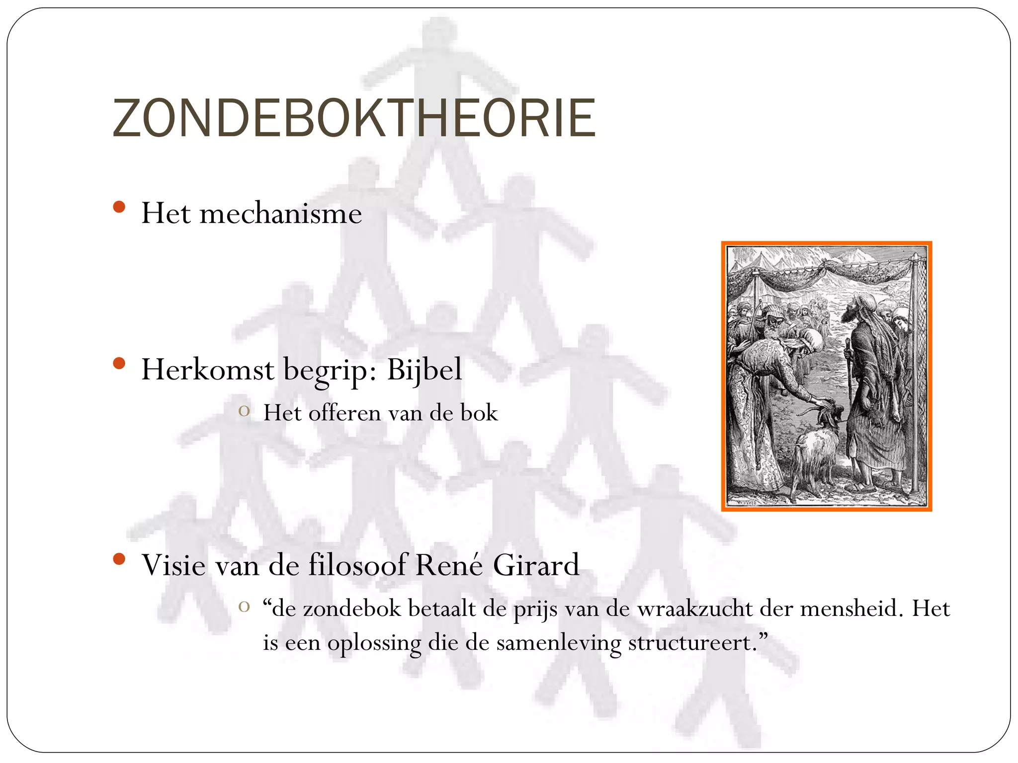 ZONDEBOKTHEORIE
 Het mechanisme




 Herkomst begrip: Bijbel
         o Het offeren van de bok




 Visie van de filosoof René Girard
         o “de zondebok betaalt de prijs van de wraakzucht der mensheid. Het
           is een oplossing die de samenleving structureert.”
 