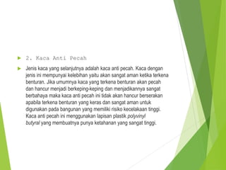  2. Kaca Anti Pecah
 Jenis kaca yang selanjutnya adalah kaca anti pecah. Kaca dengan
jenis ini mempunyai kelebihan yaitu akan sangat aman ketika terkena
benturan. Jika umumnya kaca yang terkena benturan akan pecah
dan hancur menjadi berkeping-keping dan menjadikannya sangat
berbahaya maka kaca anti pecah ini tidak akan hancur berserakan
apabila terkena benturan yang keras dan sangat aman untuk
digunakan pada bangunan yang memiliki risiko kecelakaan tinggi.
Kaca anti pecah ini menggunakan lapisan plastik polyvinyl
butyral yang membuatnya punya ketahanan yang sangat tinggi.
 