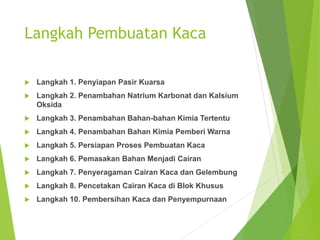 Langkah Pembuatan Kaca
 Langkah 1. Penyiapan Pasir Kuarsa
 Langkah 2. Penambahan Natrium Karbonat dan Kalsium
Oksida
 Langkah 3. Penambahan Bahan-bahan Kimia Tertentu
 Langkah 4. Penambahan Bahan Kimia Pemberi Warna
 Langkah 5. Persiapan Proses Pembuatan Kaca
 Langkah 6. Pemasakan Bahan Menjadi Cairan
 Langkah 7. Penyeragaman Cairan Kaca dan Gelembung
 Langkah 8. Pencetakan Cairan Kaca di Blok Khusus
 Langkah 10. Pembersihan Kaca dan Penyempurnaan
 