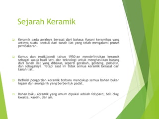 Sejarah Keramik
 Keramik pada awalnya berasal dari bahasa Yunani keramikos yang
artinya suatu bentuk dari tanah liat yang telah mengalami proses
pembakaran.
 Kamus dan ensiklopedi tahun 1950-an mendefinisikan keramik
sebagai suatu hasil seni dan teknologi untuk menghasilkan barang
dari tanah liat yang dibakar, seperti gerabah, genteng, porselin,
dan sebagainya. Tetapi saat ini tidak semua keramik berasal dari
tanah liat.
 Definisi pengertian keramik terbaru mencakup semua bahan bukan
logam dan anorganik yang berbentuk padat.
 Bahan baku keramik yang umum dipakai adalah felspard, ball clay,
kwarsa, kaolin, dan air.
 