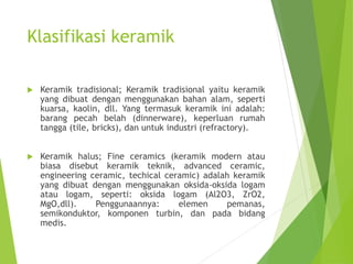 Klasifikasi keramik
 Keramik tradisional; Keramik tradisional yaitu keramik
yang dibuat dengan menggunakan bahan alam, seperti
kuarsa, kaolin, dll. Yang termasuk keramik ini adalah:
barang pecah belah (dinnerware), keperluan rumah
tangga (tile, bricks), dan untuk industri (refractory).
 Keramik halus; Fine ceramics (keramik modern atau
biasa disebut keramik teknik, advanced ceramic,
engineering ceramic, techical ceramic) adalah keramik
yang dibuat dengan menggunakan oksida-oksida logam
atau logam, seperti: oksida logam (Al2O3, ZrO2,
MgO,dll). Penggunaannya: elemen pemanas,
semikonduktor, komponen turbin, dan pada bidang
medis.
 