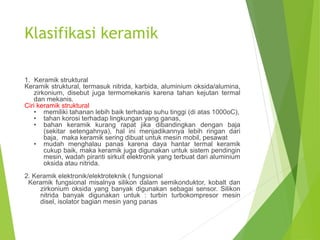 Klasifikasi keramik
1. Keramik struktural
Keramik struktural, termasuk nitrida, karbida, aluminium oksida/alumina,
zirkonium, disebut juga termomekanis karena tahan kejutan termal
dan mekanis.
Ciri keramik struktural
• memiliki tahanan lebih baik terhadap suhu tinggi (di atas 1000oC),
• tahan korosi terhadap lingkungan yang ganas,
• bahan keramik kurang rapat jika dibandingkan dengan baja
(sekitar setengahnya), hal ini menjadikannya lebih ringan dari
baja, maka keramik sering dibuat untuk mesin mobil, pesawat
• mudah menghalau panas karena daya hantar termal keramik
cukup baik, maka keramik juga digunakan untuk sistem pendingin
mesin, wadah piranti sirkuit elektronik yang terbuat dari aluminium
oksida atau nitrida.
2. Keramik elektronik/elektroteknik ( fungsional
Keramik fungsional misalnya silikon dalam semikonduktor, kobalt dan
zirkonium oksida yang banyak digunakan sebagai sensor. Silikon
nitrida banyak digunakan untuk : turbin turbokompresor mesin
disel, isolator bagian mesin yang panas
 
