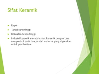 Sifat Keramik
 Rapuh
 Tahan suhu tinggi
 Kekuatan tekan tinggi
 Industri keramik merubah sifat keramik dengan cara
mengontrol jenis dan jumlah material yang digunakan
untuk pembuatan.
 