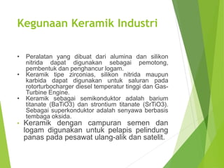 Kegunaan Keramik Industri
• Peralatan yang dibuat dari alumina dan silikon
nitrida dapat digunakan sebagai pemotong,
pembentuk dan penghancur logam.
• Keramik tipe zirconias, silikon nitrida maupun
karbida dapat digunakan untuk saluran pada
rotorturbocharger diesel temperatur tinggi dan Gas-
Turbine Engine.
• Keramik sebagai semikonduktor adalah barium
titanate (BaTiO3) dan strontium titanate (SrTiO3).
Sebagai superkonduktor adalah senyawa berbasis
tembaga oksida.
• Keramik dengan campuran semen dan
logam digunakan untuk pelapis pelindung
panas pada pesawat ulang-alik dan satelit.
 