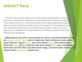 Industri Kaca
Ternyata kaca sudah begitu lama di temukan dan digunakan manusia untuk
kebutuhan hidup sehari hari.Kaca tersebut ditemukan di Mesir dan Mesopotamia
Timur.Sekitar abad ke-1 SM pemrosesan kaca melalui glassblowing atau istilah
dalam bangsa indonesia adalah kaca tiup ,Sungguh ini merupakan penemuan
dan terobosan besar dalam pembuatan kaca.Fragmen vas kaca tertua
ditemukan di Mesopotamia pada abad ke-16 SM dan mewakili bukti asal-usul
industri kaca berlubang.
Kaca berasal dari bahan yang bersifat cair namun memiliki kepadatan tinggi,
dan struktur amorf.[1] Atom-atom di dalamnya tidak membentuk suatu jalinan
yang beraturan, seperti kristal, atau biasa disebut gelas. Kaca kebanyakan
dibuat dari silika (SiO2), campuran batu pasir dengan fluks yang menghasilkan
kekentalan dan titik leleh yang tidak terlalu tinggi, untuk kemudian dicampur lagi
dengan bahan stabilisator supaya kuat.
 