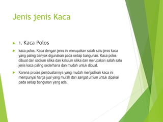 Jenis jenis Kaca
 1. Kaca Polos
 kaca polos. Kaca dengan jenis ini merupakan salah satu jenis kaca
yang paling banyak digunakan pada setiap bangunan. Kaca polos
dibuat dari sodium silika dan kalsium silika dan merupakan salah satu
jenis kaca paling sederhana dan mudah untuk dibuat.
 Karena proses pembuatannya yang mudah menjadikan kaca ini
mempunyai harga jual yang murah dan sangat umum untuk dipakai
pada setiap bangunan yang ada.
 