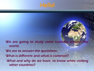 Hello!
We are going to study some customs around the
world.
We are to answer the questions:
What is different and what is common?
What and why do we have to know while visiting
other countries?
 