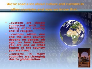 We’ve read a lot about culture and customs in
other countries and now we know that..
• …customs are closely
connected with the
history of the country
and its religion;
• …customs within one
and the same country
depend on gender, on
age, on how familiar
you are and on what
region of the country
you are from;
• …customs in many
countries are changing
due to globalization.
 