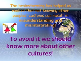 The brainstorming has helped us
realize that not knowing other
peoples’ customs can result in
misunderstanding and
misinterpreting!
To avoid it we should
know more about other
cultures!
 