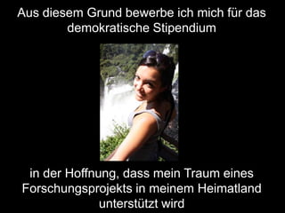 Aus diesem Grund bewerbe ich mich für das
        demokratische Stipendium




 in der Hoffnung, dass mein Traum eines
Forschungsprojekts in meinem Heimatland
              unterstützt wird
 