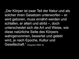 „Der Körper ist zwar Teil der Natur und als
solcher ihren Gesetzen unterworfen – er
wird geboren, muss ernährt werden und
schlafen, er altert und stirbt –, doch
unterscheidet sich die Art und Weise, wie
diese natürliche Seite des Körpers
wahrgenommen, bewertet und gelebt
wird, je nach Epoche, Kultur und
Gesellschaft.“ (Gugutzer 2004: 6)
 