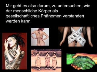 Mir geht es also darum, zu untersuchen, wie
der menschliche Körper als
gesellschaftliches Phänomen verstanden
werden kann
 