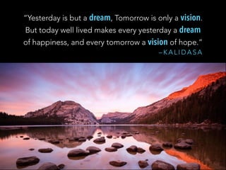 – K A L I D A S A
“Yesterday is but a dream, Tomorrow is only a vision.
But today well lived makes every yesterday a dream
of happiness, and every tomorrow a vision of hope.”
 