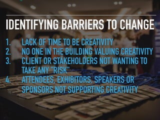 IDENTIFYING BARRIERS TO CHANGE
1. LACK OF TIME TO BE CREATIVITY
2. NO ONE IN THE BUILDING VALUING CREATIVITY
3. CLIENT OR STAKEHOLDERS NOT WANTING TO
TAKE ANY "RISK"
4. ATTENDEES, EXHIBITORS, SPEAKERS OR
SPONSORS NOT SUPPORTING CREATIVITY
 