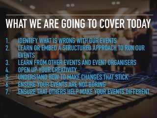 WHAT WE ARE GOING TO COVER TODAY
1. IDENTIFY WHAT IS WRONG WITH OUR EVENTS
2. LEARN OR EMBED A STRUCTURED APPROACH TO RUN OUR
EVENTS
3. LEARN FROM OTHER EVENTS AND EVENT ORGANISERS
4. OPEN UP YOUR CREATIVITY
5. UNDERSTAND HOW TO MAKE CHANGES THAT STICK
6. ENSURE YOUR EVENTS ARE NOT BORING
7. ENSURE THAT OTHERS HELP MAKE YOUR EVENTS DIFFERENT
 