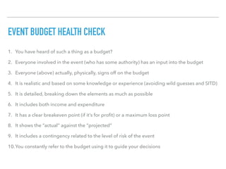 EVENT BUDGET HEALTH CHECK
1. You have heard of such a thing as a budget?
2. Everyone involved in the event (who has some authority) has an input into the budget
3. Everyone (above) actually, physically, signs off on the budget
4. It is realistic and based on some knowledge or experience (avoiding wild guesses and SITD)
5. It is detailed, breaking down the elements as much as possible
6. It includes both income and expenditure
7. It has a clear breakeven point (if it’s for proﬁt) or a maximum loss point
8. It shows the “actual” against the “projected”
9. It includes a contingency related to the level of risk of the event
10.You constantly refer to the budget using it to guide your decisions
 