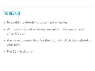 THE DEBRIEF
▸ To avoid the debrief is to cement mistakes
▸ Without a debrief mistakes are seldom discussed and
often hidden
▸ You have to make time for the debrief - ditch the debrief at
your peril
▸ The 20min debrief!
 