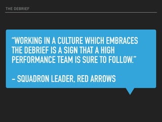 “WORKING IN A CULTURE WHICH EMBRACES
THE DEBRIEF IS A SIGN THAT A HIGH
PERFORMANCE TEAM IS SURE TO FOLLOW.”
- SQUADRON LEADER, RED ARROWS
THE DEBRIEF
 