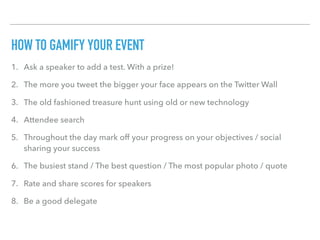 HOW TO GAMIFY YOUR EVENT
1. Ask a speaker to add a test. With a prize!
2. The more you tweet the bigger your face appears on the Twitter Wall
3. The old fashioned treasure hunt using old or new technology
4. Attendee search
5. Throughout the day mark off your progress on your objectives / social
sharing your success
6. The busiest stand / The best question / The most popular photo / quote
7. Rate and share scores for speakers
8. Be a good delegate
 