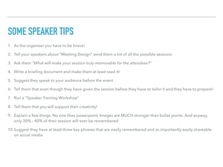 SOME SPEAKER TIPS
1. As the organiser you have to be brave!
2. Tell your speakers about “Meeting Design” send them a list of all the possible sessions
3. Ask them “What will make your session truly memorable for the attendees?”
4. Write a brieﬁng document and make them at least read it!
5. Suggest they speak to your audience before the event
6. Tell them that even though they have given the session before they have to tailor it and they have to prepare!
7. Run a “Speaker Training Workshop”
8. Tell them that you will support their creativity!
9. Explain a few things. No one likes powerpoint. Images are MUCH stronger than bullet points. And anyway,
only 30% - 40% of their session will ever be remembered
10.Suggest they have at least three key phrases that are easily remembered and as importantly easily shareable
on social media
 