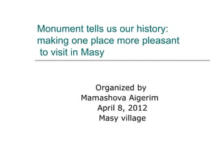 Monument tells us our history:
making one place more pleasant
to visit in Masy


           Organized by
         Mamashova Aigerim
            April 8, 2012
            Masy village
 