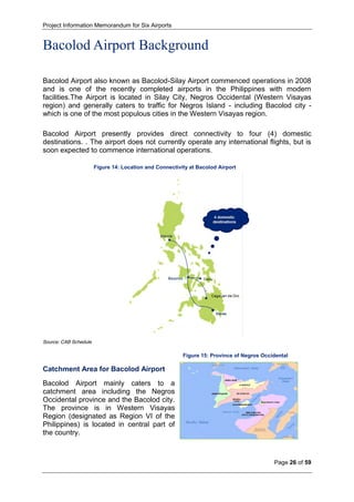 Project Information Memorandum for Six Airports
Page 26 of 59
Figure 15: Province of Negros Occidental
Bacolod Airport Background
Bacolod Airport also known as Bacolod-Silay Airport commenced operations in 2008
and is one of the recently completed airports in the Philippines with modern
facilities.The Airport is located in Silay City, Negros Occidental (Western Visayas
region) and generally caters to traffic for Negros Island - including Bacolod city -
which is one of the most populous cities in the Western Visayas region.
Bacolod Airport presently provides direct connectivity to four (4) domestic
destinations. . The airport does not currently operate any international flights, but is
soon expected to commence international operations.
Figure 14: Location and Connectivity at Bacolod Airport
Source: CAB Schedule
Catchment Area for Bacolod Airport
Bacolod Airport mainly caters to a
catchment area including the Negros
Occidental province and the Bacolod city.
The province is in Western Visayas
Region (designated as Region VI of the
Philippines) is located in central part of
the country.
 