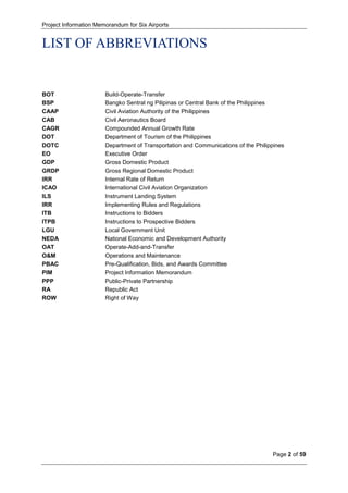 Project Information Memorandum for Six Airports
Page 2 of 59
LIST OF ABBREVIATIONS
BOT Build-Operate-Transfer
BSP Bangko Sentral ng Pilipinas or Central Bank of the Philippines
CAAP Civil Aviation Authority of the Philippines
CAB Civil Aeronautics Board
CAGR Compounded Annual Growth Rate
DOT Department of Tourism of the Philippines
DOTC Department of Transportation and Communications of the Philippines
EO Executive Order
GDP Gross Domestic Product
GRDP Gross Regional Domestic Product
IRR Internal Rate of Return
ICAO International Civil Aviation Organization
ILS Instrument Landing System
IRR Implementing Rules and Regulations
ITB Instructions to Bidders
ITPB Instructions to Prospective Bidders
LGU Local Government Unit
NEDA National Economic and Development Authority
OAT Operate-Add-and-Transfer
O&M Operations and Maintenance
PBAC Pre-Qualification, Bids, and Awards Committee
PIM Project Information Memorandum
PPP Public-Private Partnership
RA Republic Act
ROW Right of Way
 