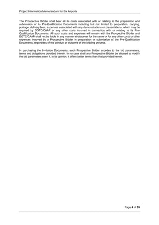 Project Information Memorandum for Six Airports
Page 4 of 59
The Prospective Bidder shall bear all its costs associated with or relating to the preparation and
submission of its Pre-Qualification Documents including but not limited to preparation, copying,
postage, delivery fees, expenses associated with any demonstrations or presentations, which may be
required by DOTC/CAAP or any other costs incurred in connection with or relating to its Pre-
Qualification Documents. All such costs and expenses will remain with the Prospective Bidder and
DOTC/CAAP shall not be liable in any manner whatsoever for the same or for any other costs or other
expenses incurred by a Prospective Bidder in preparation or submission of the Pre-Qualification
Documents, regardless of the conduct or outcome of the bidding process.
In purchasing the Invitation Documents, each Prospective Bidder accedes to the bid parameters,
terms and obligations provided therein. In no case shall any Prospective Bidder be allowed to modify
the bid parameters even if, in its opinion, it offers better terms than that provided herein.
 