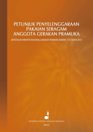 PETUNJUK PENYELENGGARAAN
PAKAIAN SERAGAM
ANGGOTA GERAKAN PRAMUKA
KEPUTUSAN KWARTIR NASIONAL GERAKAN PRAMUKA NOMOR: 174 TAHUN 2012
KWARTIR NASIONAL GERAKAN PRAMUKA
2 0 1 2
 