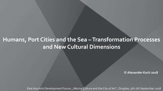 Humans, Port Cities and the Sea –Transformation Processes
and New Cultural Dimensions
© Alexander Koch 2018
East Asia Arts Development Forum, „Marine Culture and the City of Art“, Qingdao, 5th-7th September 2018
 