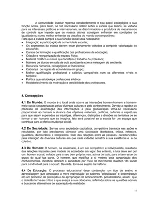 A comunidade escolar repensa constantemente o seu papel pedagógico e sua função social, para tanto, se faz necessário refletir sobre a escola que temos, se voltada para os interesses políticos e internacionais, se discriminadora e produtora de mecanismos de controle que impede que os nossos alunos consigam enfrentar em condições de igualdade ou como melhor enfrentar os desafios do mundo contemporâneo. 
Para que a escola cumpra a sua função social será necessário: 
• Integração e participação da comunidade escolar; 
• Os segmentos da escola devem estar plenamente voltados à completa valorização do educando; 
• Cursos de formação e qualificação dos profissionais da educação; 
• Criação e reorganização do espaço físico; 
• Material didático e outros que facilitem o trabalho do professor; 
• Número de alunos em sala de aula condizente com a metragem do ambiente; 
• Recursos humanos, pedagógicos e financeiros; 
• Cobrança de regras de convivência em grupo; 
• Melhor qualificação profissional e salários compatíveis com os diferentes níveis e funções; 
• Política que estabeleça professores efetivos 
• Restabelecimento da motivação e credibilidade dos professores. 
4. Concepções 
4.1 De Mundo: O mundo é o local onde ocorre as interações homem-homem e homem- meio social caracterizadas pelas diversas culturas e pelo conhecimento. Devido a rapidez do processo de assimilação das informações e pela globalização torna-se necessário proporcionar ao homem o alcance dos objetivos materiais, políticos, culturais e espirituais para que sejam superadas as injustiças, diferenças, distinções e divisões na tentativa de se formar o ser humano que se imagina. Isto será possível se a escola for um espaço que contribua para a efetiva mudança social. 
4.2 De Sociedade: Somos uma sociedade capitalista, competitiva baseada nas ações e resultados, por isso precisamos construir uma sociedade libertadora, crítica, reflexiva, igualitária, democrática e integradora, fruto das relações entre as pessoas, caracterizadas pela interação de diversas culturas em que cada cidadão constrói a sua existência e a do coletivo. 
4.3 De Homem: O homem, na atualidade, é um ser competitivo e individualista, resultado das relações impostas pelo modelo de sociedade em vigor. No entanto, a luta deve ser por um homem social, voltado para o seu bem próprio mas, acima de tudo, para o bem estar do grupo do qual faz parte. O homem, que modifica a si mesmo pela apropriação dos conhecimentos, modifica também a sociedade por meio do movimento dialético “do social para o individual para o social”. Destarte, torna-se sujeito da história. 
4.4 De Educação: O processo educacional deve contemplar um tipo de ensino e aprendizagem que ultrapasse a mera reprodução de saberes “cristalizado” e desemboque em um processo de produção e de apropriação de conhecimento, possibilitando, assim, que o cidadão torne-se crítico e que exerça a sua cidadania, refletindo sobre as questões sociais e buscando alternativas de superação da realidade. 
11 
 
