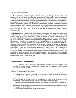 5. O Que Entendemos Por: 
5.1 Currículo: O currículo extrapola o “fazer” pedagógico abrangendo elementos como grade curricular, disciplinas, conteúdos e conhecimento. É necessário resgatar os saberes que o aluno traz de seu cotidiano. Elencado o objeto do conhecimento, este não deve ser trabalhado de forma superficial e desvinculada da realidade. Está enraizada, em nossa ação pedagógica diária, uma metodologia tradicional que entende o conhecimento como um produto pronto para apenas ser repassado, considerando somente a interação unilateral entre professor e aluno. Todavia, é preciso que o objeto do conhecimento seja tratado por meio de um processo que considere a interação/ mediação entre educador ⇔educando como uma via de “mão dupla” em que as relações de ensino-aprendizagem ocorram dialeticamente. 
5.2 Planejamento: Para planejar, considerando as reflexões anteriores neste documento, o educador deve mudar sua postura enquanto “homem” e “professor”. Primeiramente é preciso mudar a si próprio para, então, pensar em mudar os outros. Planejar significa, a partir da realidade do aluno, pensar as ações pedagógicas possíveis de serem realizadas no intuito de possibilitar a produção e internalização de conhecimentos por parte do educando. Além disso, o planejamento deve contemplar a possibilidade de um movimento de ação- reflexão-ação na busca constante de um processo de ensino-aprendizagem produtivo. Portanto, não cabe mais uma mera lista de conteúdos. Deve-se dar ênfase as atividades pedagógicas; o conteúdo em sala de aula será resultado da discussão e da necessidade manifestada a partir do conhecimento que se tem do próprio aluno. Logo, de posse de alguns dados referentes ao conhecimento internalizado pelo educando, passa-se a reflexão e discussão sobre os conhecimentos historicamente sistematizados. Essa forma permite que professor e aluno avancem em seus conhecimentos e se constituam como sujeitos reflexivos. A escola deve elaborar, por disciplina, aqueles conteúdos mínimos pertinentes a cada série que serão o ponto de partida. 
5.2.1 Objetivos do Planejamento: 
Conhecer o aluno, observar e categorizar as suas necessidades e a partir desta constatação, pensar em um planejamento concreto que faça a relação das vivências para o conhecimento científico. 
5.2.2 Atividades de planejamento: 
1. Estabelecer períodos para observar o “conhecimento prévio do aluno” (2 semanas, após o inicio do ano letivo)- Período de sondagem 
2. Reunião por área: Aproximar as disciplinas curriculares, professores, equipe pedagógica, construindo propostas interdisciplinares em diferentes níveis; 
• Agendar momentos no calendário escolar para planejar por série, fases e disciplina. 
3. Organizar projetos pedagógicos que envolvam todos os segmentos da escola, com a participação da comunidade. 
• Planejamento por projetos e atividades de ensino 
12 
 
