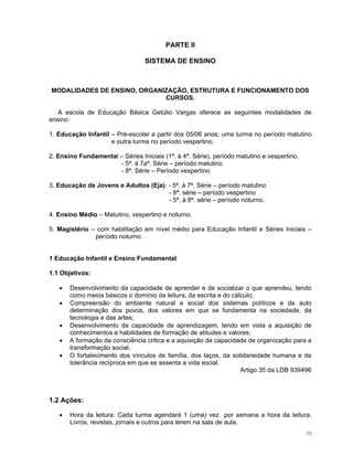 PARTE II 
SISTEMA DE ENSINO 
MODALIDADES DE ENSINO, ORGANIZAÇÃO, ESTRUTURA E FUNCIONAMENTO DOS CURSOS. 
A escola de Educação Básica Getúlio Vargas oferece as seguintes modalidades de ensino: 
1. Educação Infantil – Pré-escolar a partir dos 05/06 anos; uma turma no período matutino e outra turma no período vespertino. 
2. Ensino Fundamental – Séries Iniciais (1ª. à 4ª. Série), período matutino e vespertino. 
- 5ª. à 7aª. Série – período matutino 
- 8ª. Série – Período vespertino 
3. Educação de Jovens e Adultos (Eja) - 5ª. à 7ª. Série – período matutino 
- 8ª. série – período vespertino 
- 5ª. à 8ª. série – período noturno. 
4. Ensino Médio – Matutino, vespertino e noturno. 
5. Magistério – com habilitação em nível médio para Educação Infantil e Séries Iniciais – período noturno. 
1 Educação Infantil e Ensino Fundamental 
1.1 Objetivos: 
• Desenvolvimento da capacidade de aprender e de socializar o que aprendeu, tendo como meios básicos o domínio da leitura, da escrita e do cálculo; 
• Compreensão do ambiente natural e social dos sistemas políticos e da auto determinação dos povos, dos valores em que se fundamenta na sociedade, da tecnologia e das artes; 
• Desenvolvimento da capacidade de aprendizagem, tendo em vista a aquisição de conhecimentos e habilidades de formação de atitudes e valores; 
• A formação da consciência critica e a aquisição de capacidade de organização para a transformação social; 
• O fortalecimento dos vínculos de família, dos laços, da solidariedade humana e da tolerância recíproca em que se assenta a vida social. 
Artigo 35 da LDB 939496 
1.2 Ações: 
• Hora da leitura: Cada turma agendará 1 (uma) vez por semana a hora da leitura. Livros, revistas, jornais e outros para lerem na sala de aula. 15 
 